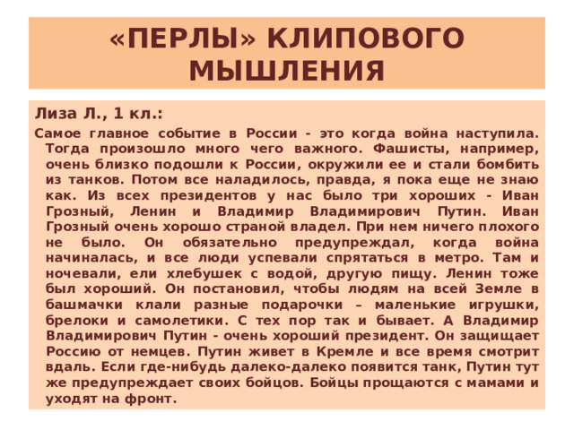 «ПЕРЛЫ» КЛИПОВОГО МЫШЛЕНИЯ Лиза Л., 1 кл.: Самое главное событие в России - это когда война наступила. Тогда произошло много чего важного. Фашисты, например, очень близко подошли к России, окружили ее и стали бомбить из танков. Потом все наладилось, правда, я пока еще не знаю как. Из всех президентов у нас было три хороших - Иван Грозный, Ленин и Владимир Владимирович Путин. Иван Грозный очень хорошо страной владел. При нем ничего плохого не было. Он обязательно предупреждал, когда война начиналась, и все люди успевали спрятаться в метро. Там и ночевали, ели хлебушек с водой, другую пищу. Ленин тоже был хороший. Он постановил, чтобы людям на всей Земле в башмачки клали разные подарочки – маленькие игрушки, брелоки и самолетики. С тех пор так и бывает. А Владимир Владимирович Путин - очень хороший президент. Он защищает Россию от немцев. Путин живет в Кремле и все время смотрит вдаль. Если где-нибудь далеко-далеко появится танк, Путин тут же предупреждает своих бойцов. Бойцы прощаются с мамами и уходят на фронт. 
