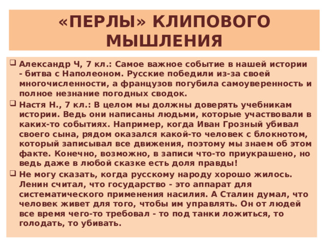 «ПЕРЛЫ» КЛИПОВОГО МЫШЛЕНИЯ Александр Ч, 7 кл.: Самое важное событие в нашей истории - битва с Наполеоном. Русские победили из-за своей многочисленности, а французов погубила самоуверенность и полное незнание погодных сводок. Настя Н., 7 кл.: В целом мы должны доверять учебникам истории. Ведь они написаны людьми, которые участвовали в каких-то событиях. Например, когда Иван Грозный убивал своего сына, рядом оказался какой-то человек с блокнотом, который записывал все движения, поэтому мы знаем об этом факте. Конечно, возможно, в записи что-то приукрашено, но ведь даже в любой сказке есть доля правды! Не могу сказать, когда русскому народу хорошо жилось. Ленин считал, что государство - это аппарат для систематического применения насилия. А Сталин думал, что человек живет для того, чтобы им управлять. Он от людей все время чего-то требовал - то под танки ложиться, то голодать, то убивать. 