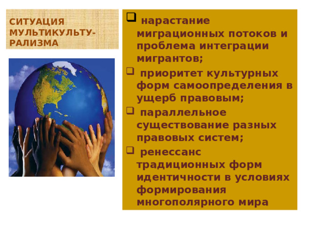 СИТУАЦИЯ МУЛЬТИКУЛЬТУ-РАЛИЗМА  нарастание миграционных потоков и проблема интеграции мигрантов;  приоритет культурных форм самоопределения в ущерб правовым;  параллельное существование разных правовых систем;  ренессанс традиционных форм идентичности в условиях формирования многополярного мира 