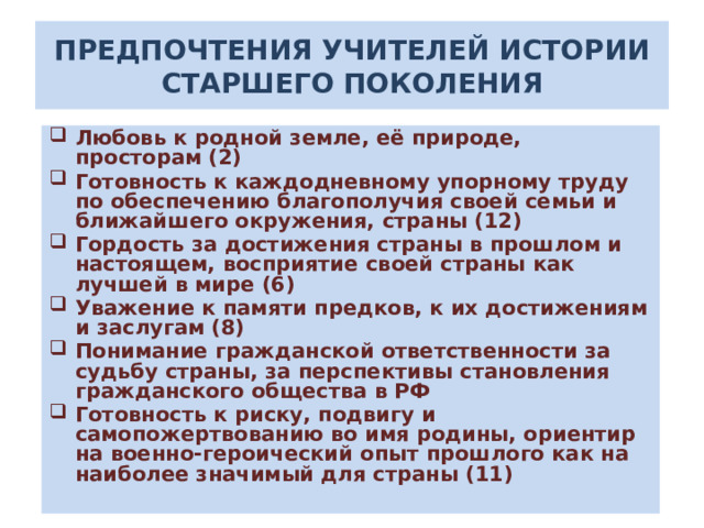 ПРЕДПОЧТЕНИЯ УЧИТЕЛЕЙ ИСТОРИИ СТАРШЕГО ПОКОЛЕНИЯ Любовь к родной земле, её природе, просторам (2) Готовность к каждодневному упорному труду по обеспечению благополучия своей семьи и ближайшего окружения, страны (12) Гордость за достижения страны в прошлом и настоящем, восприятие своей страны как лучшей в мире (6) Уважение к памяти предков, к их достижениям и заслугам (8) Понимание гражданской ответственности за судьбу страны, за перспективы становления гражданского общества в РФ Готовность к риску, подвигу и самопожертвованию во имя родины, ориентир на военно-героический опыт прошлого как на наиболее значимый для страны (11)   