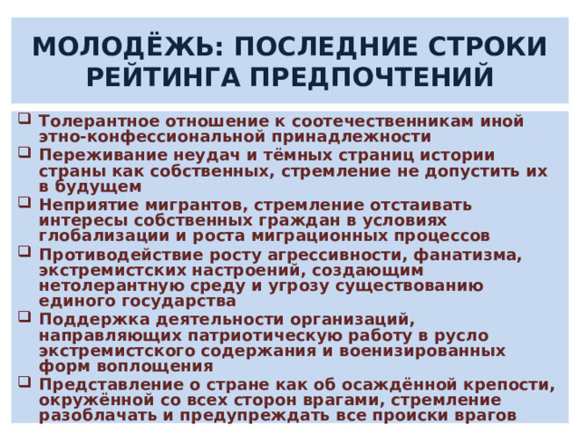 МОЛОДЁЖЬ: ПОСЛЕДНИЕ СТРОКИ РЕЙТИНГА ПРЕДПОЧТЕНИЙ Толерантное отношение к соотечественникам иной этно-конфессиональной принадлежности Переживание неудач и тёмных страниц истории страны как собственных, стремление не допустить их в будущем Неприятие мигрантов, стремление отстаивать интересы собственных граждан в условиях глобализации и роста миграционных процессов Противодействие росту агрессивности, фанатизма, экстремистских настроений, создающим нетолерантную среду и угрозу существованию единого государства Поддержка деятельности организаций, направляющих патриотическую работу в русло экстремистского содержания и военизированных форм воплощения Представление о стране как об осаждённой крепости, окружённой со всех сторон врагами, стремление разоблачать и предупреждать все происки врагов  