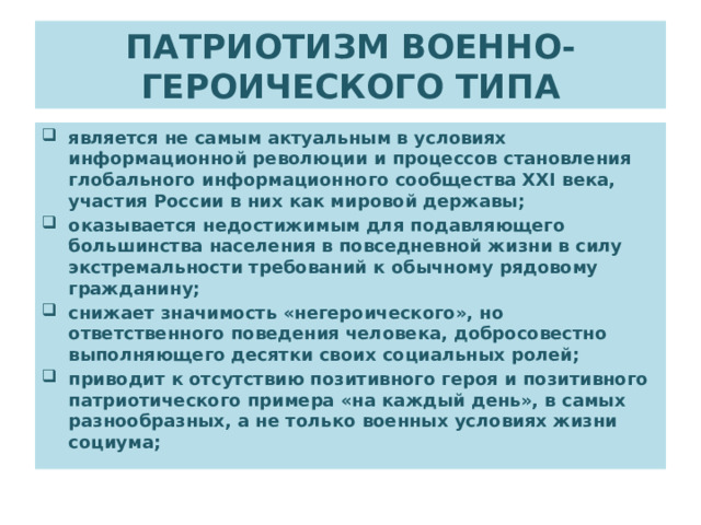 ПАТРИОТИЗМ ВОЕННО-ГЕРОИЧЕСКОГО ТИПА является не самым актуальным в условиях информационной революции и процессов становления глобального информационного сообщества XXI века, участия России в них как мировой державы; оказывается недостижимым для подавляющего большинства населения в повседневной жизни в силу экстремальности требований к обычному рядовому гражданину; снижает значимость «негероического», но ответственного поведения человека, добросовестно выполняющего десятки своих социальных ролей; приводит к отсутствию позитивного героя и позитивного патриотического примера «на каждый день», в самых разнообразных, а не только военных условиях жизни социума; 