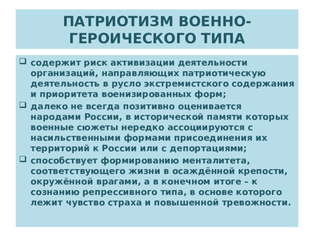 ПАТРИОТИЗМ ВОЕННО-ГЕРОИЧЕСКОГО ТИПА содержит риск активизации деятельности организаций, направляющих патриотическую деятельность в русло экстремистского содержания и приоритета военизированных форм; далеко не всегда позитивно оценивается народами России, в исторической памяти которых военные сюжеты нередко ассоциируются с насильственными формами присоединения их территорий к России или с депортациями; способствует формированию менталитета, соответствующего жизни в осаждённой крепости, окружённой врагами, а в конечном итоге – к сознанию репрессивного типа, в основе которого лежит чувство страха и повышенной тревожности. 