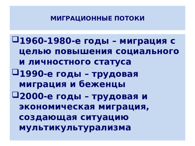  МИГРАЦИОННЫЕ ПОТОКИ   1960-1980-е годы – миграция с целью повышения социального и личностного статуса 1990-е годы – трудовая миграция и беженцы 2000-е годы – трудовая и экономическая миграция, создающая ситуацию мультикультурализма 
