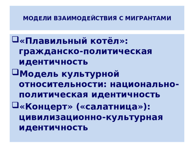  МОДЕЛИ ВЗАИМОДЕЙСТВИЯ С МИГРАНТАМИ   «Плавильный котёл»: гражданско-политическая идентичность Модель культурной относительности: национально-политическая идентичность «Концерт» («салатница»): цивилизационно-культурная идентичность 