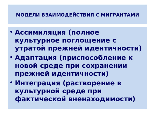  МОДЕЛИ ВЗАИМОДЕЙСТВИЯ С МИГРАНТАМИ   Ассимиляция (полное культурное поглощение с утратой прежней идентичности) Адаптация (приспособление к новой среде при сохранении прежней идентичности) Интеграция (растворение в культурной среде при фактической вненаходимости) 