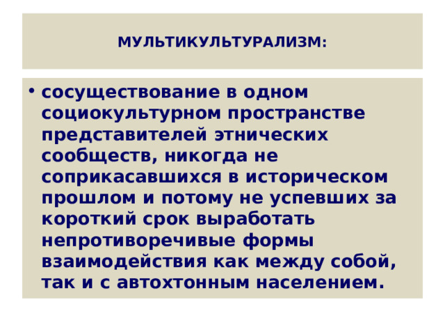  МУЛЬТИКУЛЬТУРАЛИЗМ:   сосуществование в одном социокультурном пространстве представителей этнических сообществ, никогда не соприкасавшихся в историческом прошлом и потому не успевших за короткий срок выработать непротиворечивые формы взаимодействия как между собой, так и с автохтонным населением. 
