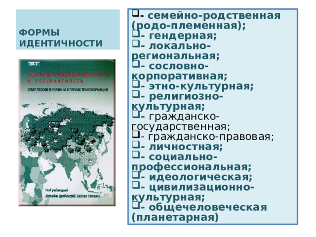- семейно-родственная (родо-племенная); - семейно-родственная (родо-племенная); - гендерная; - локально-региональная; - сословно-корпоративная; - этно-культурная; - религиозно-культурная; - гражданско-государственная; - гендерная; - локально-региональная; - сословно-корпоративная; - этно-культурная; - религиозно-культурная; - гражданско-государственная; - гражданско-правовая; - гражданско-правовая; - личностная; - социально-профессиональная; - идеологическая; - цивилизационно-культурная; - общечеловеческая (планетарная) - личностная; - социально-профессиональная; - идеологическая; - цивилизационно-культурная; - общечеловеческая (планетарная) ФОРМЫ ИДЕНТИЧНОСТИ 
