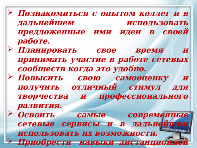 Познакомиться с опытом коллег и в дальнейшем использовать предложенные ими идеи в своей работе.  Планировать свое время и принимать участие в работе сетевых сообществ когда это удобно.  Повысить свою самооценку и получить отличный стимул для творчества и профессионального развития.  Освоить самые современные сетевые сервисы и в дальнейшем использовать их возможности.  Приобрести  навыки дистанционной работы. Получить сертификат участника и  пополнить свое портфолио.  