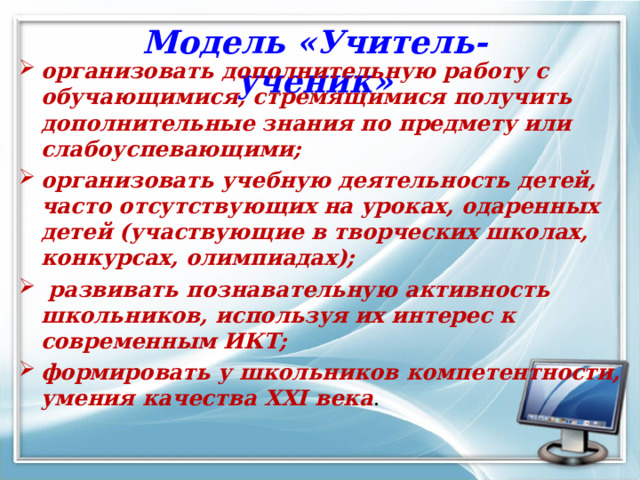 Модель «Учитель-ученик» организовать дополнительную работу с обучающимися, стремящимися получить дополнительные знания по предмету или слабоуспевающими; организовать учебную деятельность детей, часто отсутствующих на уроках, одаренных детей (участвующие в творческих школах, конкурсах, олимпиадах);   развивать познавательную активность школьников, используя их интерес к современным ИКТ; формировать у школьников компетентности, умения качества XXI века . 