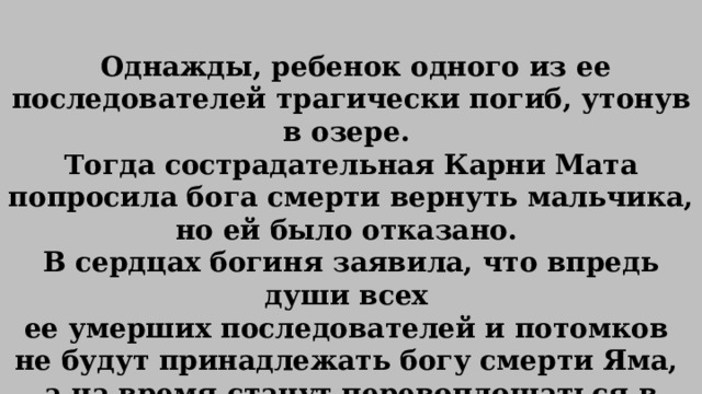   Однажды, ребенок одного из ее последователей трагически погиб, утонув в озере. Тогда сострадательная Карни Мата попросила бога смерти вернуть мальчика, но ей было отказано. В сердцах богиня заявила, что впредь души всех ее умерших последователей и потомков не будут принадлежать богу смерти Яма, а на время станут перевоплощаться в тела крыс. Затем, укрывшись в храме, все они снова переродятся в людей. 
