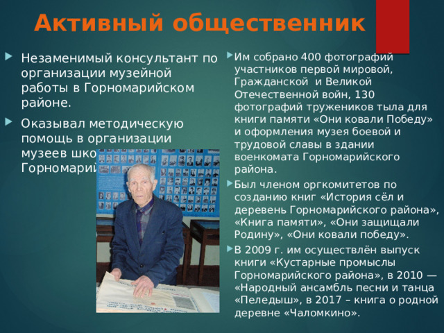 Активный общественник   Им собрано 400 фотографий участников первой мировой, Гражданской и Великой Отечественной войн, 130 фотографий тружеников тыла для книги памяти «Они ковали Победу» и оформления музея боевой и трудовой славы в здании военкомата Горномарийского района. Был членом оргкомитетов по созданию книг «История сёл и деревень Горномарийского района», «Книга памяти», «Они защищали Родину», «Они ковали победу». В 2009 г. им осуществлён выпуск книги «Кустарные промыслы Горномарийского района», в 2010 — «Народный ансамбль песни и танца «Пеледыш», в 2017 – книга о родной деревне «Чаломкино». Незаменимый консультант по организации музейной работы в Горномарийском районе. Оказывал методическую помощь в организации музеев школам Горномарийского района. 