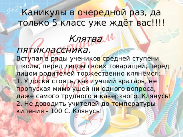 Каникулы в очередной раз, да только 5 класс уже ждёт вас!!!!  Клятва пятиклассника.  Вступая в ряды учеников средней ступени школы, перед лицом своих товарищей, перед лицом родителей торжественно клянёмся:  1. У доски стоять, как лучший вратарь, не пропуская мимо ушей ни одного вопроса, даже самого трудного и каверзного. Клянусь!  2. Не доводить учителей до температуры кипения - 100 С. Клянусь!   