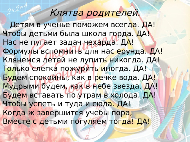 Клятва родителей.    Детям в ученье поможем всегда. ДА!  Чтобы детьми была школа горда. ДА!  Нас не пугает задач чехарда. ДА!  Формулы вспомнить для нас ерунда. ДА!  Клянемся детей не лупить никогда. ДА!  Только слегка пожурить иногда. ДА!  Будем спокойны, как в речке вода. ДА!  Мудрыми будем, как в небе звезда. ДА!  Будем вставать по утрам в холода. ДА!  Чтобы успеть и туда и сюда. ДА!  Когда ж завершится учебы пора,  Вместе с детьми погуляем тогда! ДА! 