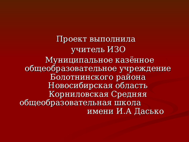  Проект выполнила  учитель ИЗО  Муниципальное казённое общеобразовательное учреждение Болотнинского района Новосибирская область Корниловская Средняя общеобразовательная школа имени И.А Дасько 