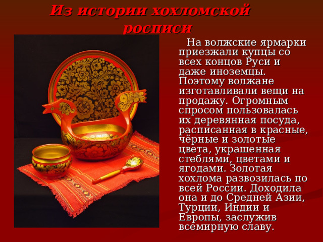 Из истории хохломской росписи  На волжские ярмарки приезжали купцы со всех концов Руси и даже иноземцы. Поэтому волжане изготавливали вещи на продажу. Огромным спросом пользовалась их деревянная посуда, расписанная в красные, чёрные и золотые цвета, украшенная стеблями, цветами и ягодами. Золотая хохлома развозилась по всей России. Доходила она и до Средней Азии, Турции, Индии и Европы, заслужив всемирную славу. 