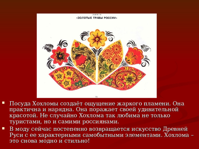 Посуда Хохломы создаёт ощущение жаркого пламени. Она практична и нарядна. Она поражает своей удивительной красотой. Не случайно Хохлома так любима не только туристами, но и самими россиянами. В моду сейчас постепенно возвращается искусство Древней Руси с ее характерными самобытными элементами. Хохлома – это снова модно и стильно!   