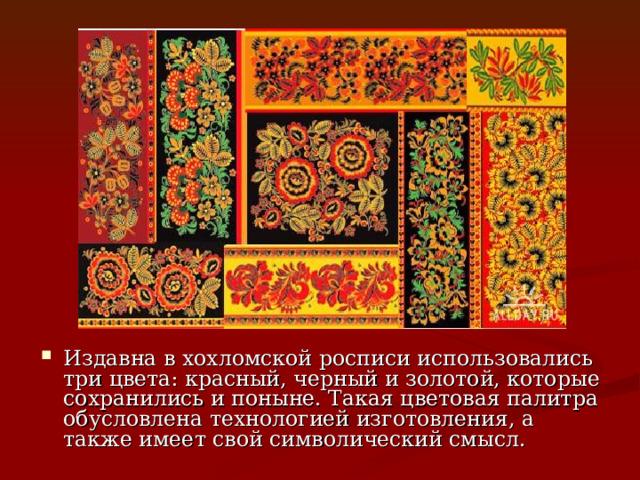 Издавна в хохломской росписи использовались три цвета: красный, черный и золотой, которые сохранились и поныне. Такая цветовая палитра обусловлена технологией изготовления, а также имеет свой символический смысл. 