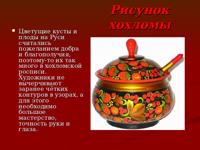 Рисунок хохломы Цветущие кусты и плоды на Руси считались пожеланием добра и благополучия, поэтому-то их так много в хохломской росписи. Художники не вычерчивают заранее чётких контуров в узорах, а для этого необходимо большое мастерство, точность руки и глаза. 