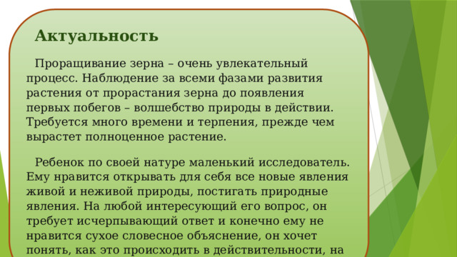 Актуальность Проращивание зерна – очень увлекательный процесс. Наблюдение за всеми фазами развития растения от прорастания зерна до появления первых побегов – волшебство природы в действии. Требуется много времени и терпения, прежде чем вырастет полноценное растение. Ребенок по своей натуре маленький исследователь. Ему нравится открывать для себя все новые явления живой и неживой природы, постигать природные явления. На любой интересующий его вопрос, он требует исчерпывающий ответ и конечно ему не нравится сухое словесное объяснение, он хочет понять, как это происходить в действительности, на практике. 