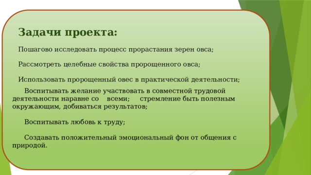 Задачи проекта: Пошагово исследовать процесс прорастания зерен овса; Рассмотреть целебные свойства пророщенного овса; Использовать пророщенный овес в практической деятельности;  Воспитывать желание участвовать в совместной трудовой деятельности наравне со всеми; стремление быть полезным окружающим, добиваться результатов;  Воспитывать любовь к труду;  Создавать положительный эмоциональный фон от общения с природой. 