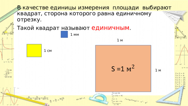 В качестве единицы измерения площади выбирают квадрат, сторона которого равна единичному отрезку. Такой квадрат называют единичным . 1 мм 1 м S =1   1 см 1 м 