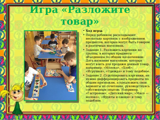 Игра «Разложите товар» Ход игры . Перед ребенком раскладывают несколько картинок с изображением предметов, которые могут быть товаром в различных магазинах. Задание 1. Разложить картинки на группы, в которых предметы объединены по общим назначением. Дать названия магазинам, которые могут взять для продажи данный товар, например: «Молоко», «Хлеб», «Игрушки», «Одежда» и тому подобное. Задание 2 .Сгруппировать картинки, не нужно дифференцировать предметы по общим признакам, а предложить свои варианты их сочетания, руководствуясь собственным опытом. Например, «Гастроном», «Детский мир», «Мясо — молоко», «Фрукты и овощи» и тому подобное. 