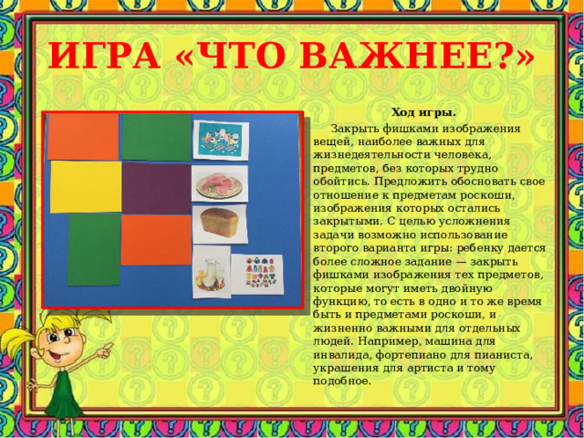 ИГРА «ЧТО ВАЖНЕЕ?» Ход игры.  Закрыть фишками изображения вещей, наиболее важных для жизнедеятельности человека, предметов, без которых трудно обойтись. Предложить обосновать свое отношение к предметам роскоши, изображения которых остались закрытыми. С целью усложнения задачи возможно использование второго варианта игры: ребенку дается более сложное задание — закрыть фишками изображения тех предметов, которые могут иметь двойную функцию, то есть в одно и то же время быть и предметами роскоши, и жизненно важными для отдельных людей. Например, машина для инвалида, фортепиано для пианиста, украшения для артиста и тому подобное. 