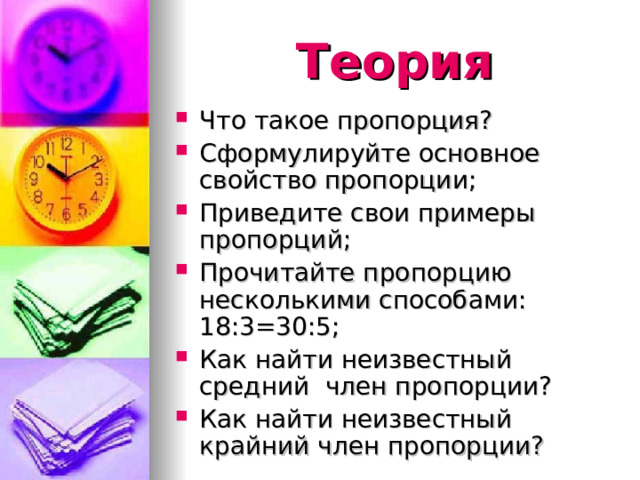 Теория Что такое пропорция? Сформулируйте основное свойство пропорции; Приведите свои примеры пропорций; Прочитайте пропорцию несколькими способами: 18:3=30:5; Как найти неизвестный средний член пропорции? Как найти неизвестный крайний член пропорции? 