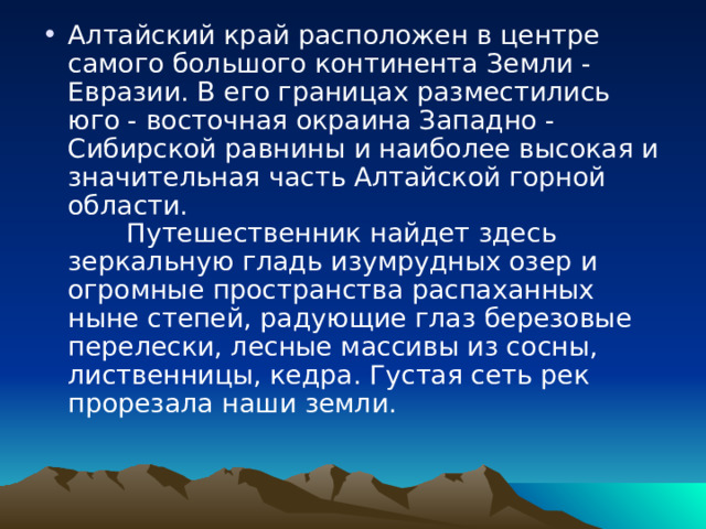 Алтайский край расположен в центре самого большого континента Земли - Евразии. В его границах разместились юго - восточная окраина Западно - Сибирской равнины и наиболее высокая и значительная часть Алтайской горной области.          Путешественник найдет здесь зеркальную гладь изумрудных озер и огромные пространства распаханных ныне степей, радующие глаз березовые перелески, лесные массивы из сосны, лиственницы, кедра. Густая сеть рек прорезала наши земли. 