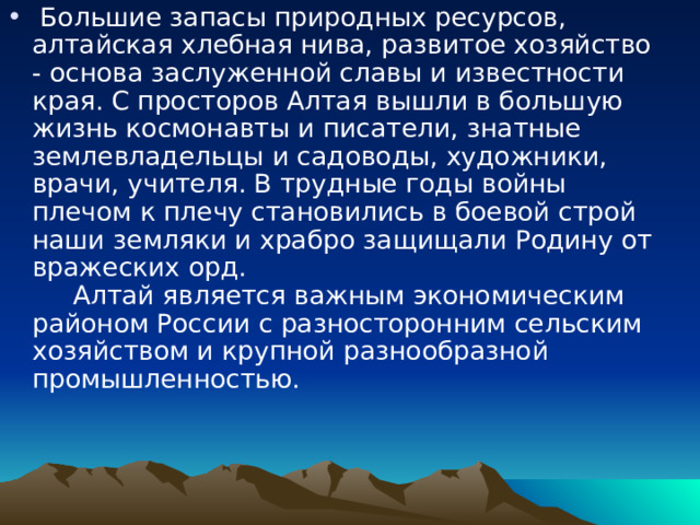  Большие запасы природных ресурсов, алтайская хлебная нива, развитое хозяйство - основа заслуженной славы и известности края. С просторов Алтая вышли в большую жизнь космонавты и писатели, знатные землевладельцы и садоводы, художники, врачи, учителя. В трудные годы войны плечом к плечу становились в боевой строй наши земляки и храбро защищали Родину от вражеских орд.       Алтай является важным экономическим районом России с разносторонним сельским хозяйством и крупной разнообразной промышленностью.       