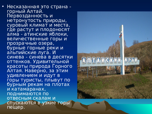 Несказанная это страна - горный Алтай. Первозданность и нетронутость природы, суровый климат и места, где растут и плодоносят алма - атинские яблоки, величественные горы и прозрачные озера, бурные горные реки и альпийские луга. И синева - синева в десятки оттенков. Удивительной красоты природа Горного Алтая. Наверно, за этим удивлением и идут в горы туристы, плывут по бурным рекам на плотах и катамаранах, поднимаются по отвесным скалам и спускаются в узкие горы пещер. 