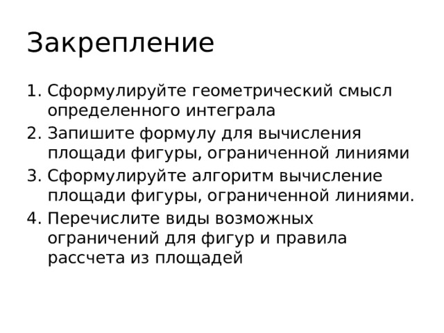 Закрепление Сформулируйте геометрический смысл определенного интеграла Запишите формулу для вычисления площади фигуры, ограниченной линиями Сформулируйте алгоритм вычисление площади фигуры, ограниченной линиями. Перечислите виды возможных ограничений для фигур и правила рассчета из площадей 