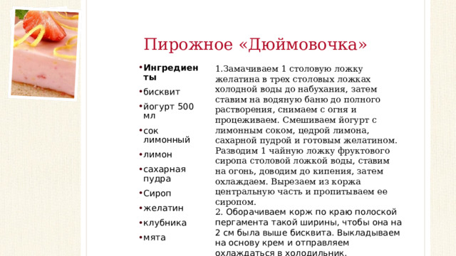 Пирожное «Дюймовочка» 1.Замачиваем 1 столовую ложку желатина в трех столовых ложках холодной воды до набухания, затем ставим на водяную баню до полного растворения, снимаем с огня и процеживаем. Смешиваем йогурт с лимонным соком, цедрой лимона, сахарной пудрой и готовым желатином. Разводим 1 чайную ложку фруктового сиропа столовой ложкой воды, ставим на огонь, доводим до кипения, затем охлаждаем. Вырезаем из коржа центральную часть и пропитываем ее сиропом. 2. Оборачиваем корж по краю полоской пергамента такой ширины, чтобы она на 2 см была выше бисквита. Выкладываем на основу крем и отправляем охлаждаться в холодильник. Ингредиенты бисквит йогурт 500 мл сок лимонный лимон сахарная пудра Сироп желатин клубника мята 3. Нарезаем пирожное квадратами, оформляем ягодами клубники, лимонной цедрой и листиками мяты. Наслаждайтесь вкусом!  
