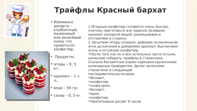 Трайфлы Красный бархат   Изюминка десерта – клубничный, малиновый или вишнёвый (кому что нравиться) конфитюр.   Продукты: ягоды – 0, 5 кг; крахмал – 1 ч. л.; вода – 50 гр; сахар – 0, 5 кг. Ягодный конфитюр готовится очень быстро, поэтому приготовьте всё заранее.Заливаем крахмал холодной водой, размешиваем и отставляем в сторону. Засыпаем ягоды сахаром, доводим на маленьком огне до кипения и добавляем крахмал. Выключаем огонь и остужаем конфитюр. После того как он и все остальные части остыли, начинаем собирать трайфлы в стаканчики. Сначала бисквитные коржи нарезаем кружочками кулинарным трафаретом. Далее заполняем стаканчики в следующей последовательности:крем, бисквит, конфитюр, снова крем, бисквит, крем, конфитюр. Пропитываем десерт 8 часов 