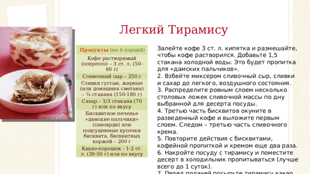 Легкий Тирамису Залейте кофе 3 ст. л. кипятка и размешайте, чтобы кофе растворился. Добавьте 1,5 стакана холодной воды. Это будет пропитка для «дамских пальчиков». 2. Взбейте миксером сливочный сыр, сливки и сахар до легкого, воздушного состояния. 3. Распределите ровным слоем несколько столовых ложек сливочной массы по дну выбранной для десерта посуды. 4. Третью часть бисквитов окуните в разведенный кофе и выложите первым слоем. Следом – третью часть сливочного крема. 5. Повторите действия с бисквитами, кофейной пропиткой и кремом еще два раза. 6. Накройте посуду с тирамису и поместите десерт в холодильник пропитываться (лучше всего до 1 суток). 7. Перед подачей посыпьте тирамису какао. Продукты  (на 6 порций) Кофе растворимый (эспрессо) – 3 ст. л. (50-60 г) Сливочный сыр – 250 г Сливки густые, жирные (или домашняя сметана) – ¾ стакана (150-180 г) Сахар – 1/3 стакана (70 г) или по вкусу Бисквитное печенье «дамские пальчики» (савоярди) или подсушенные кусочки бисквита, бисквитных коржей – 200 г Какао-порошок - 1-2 ст. л. (30-50 г) или по вкусу 