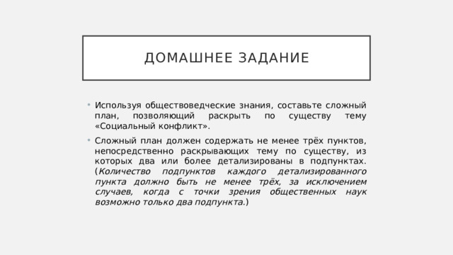 Домашнее задание Используя обществоведческие знания, составьте сложный план, позволяющий раскрыть по существу тему «Социальный конфликт». Сложный план должен содержать не менее трёх пунктов, непосредственно раскрывающих тему по существу, из которых два или более детализированы в подпунктах. ( Количество подпунктов каждого детализированного пункта должно быть не менее трёх, за исключением случаев, когда с точки зрения общественных наук возможно только два подпункта. ) 