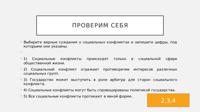 Проверим себя Выберите верные суждения о социальных конфликтах и запишите цифры, под которыми они указаны.   1) Социальные конфликты происходят только в социальной сфере общественной жизни. 2) Социальный конфликт отражает противоречие интересов различных социальных групп. 3) Государство может выступить в роли арбитра для сторон социального конфликта. 4) Социальные конфликты могут быть спровоцированы политикой государства. 5) Все социальные конфликты протекают в явной форме. 2,3,4 