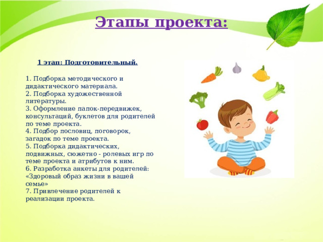 Этапы проекта:   1 этап: Подготовительный.  1. Подборка методического и дидактического материала.  2. Подборка художественной литературы.  3. Оформление папок-передвижек, консультаций, буклетов для родителей по теме проекта.  4. Подбор пословиц, поговорок, загадок по теме проекта.  5. Подборка дидактических, подвижных, сюжетно - ролевых игр по теме проекта и атрибутов к ним.  6. Разработка анкеты для родителей: «Здоровый образ жизни в вашей семье»  7. Привлечение родителей к реализации проекта.   