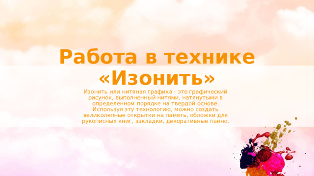 Работа в технике «Изонить» Изонить или нитяная графика - это графический рисунок, выполненный нитями, натянутыми в определенном порядке на твердой основе. Используя эту технологию, можно создать великолепные открытки на память, обложки для рукописных книг, закладки, декоративные панно. 