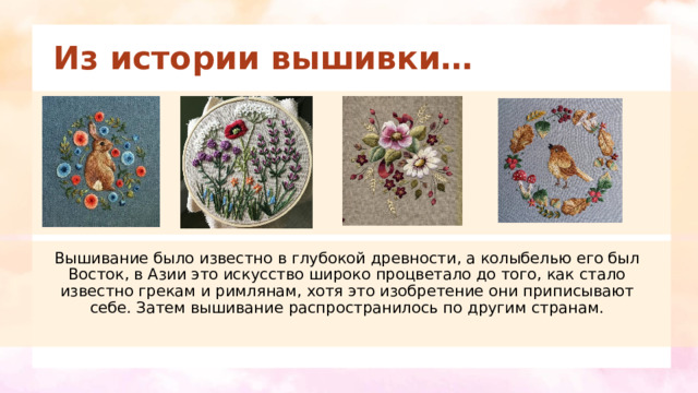 Из истории вышивки… Вышивание было известно в глубокой древности, а колыбелью его был Восток, в Азии это искусство широко процветало до того, как стало известно грекам и римлянам, хотя это изобретение они приписывают себе. Затем вышивание распространилось по другим странам. 