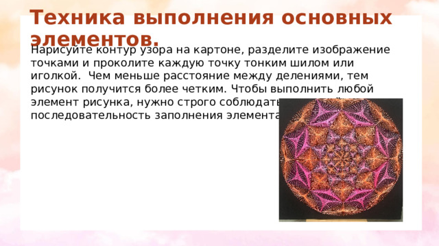 Техника выполнения основных элементов.   Нарисуйте контур узора на картоне, разделите изображение точками и проколите каждую точку тонким шилом или иголкой.  Чем меньше расстояние между делениями, тем рисунок получится более четким. Чтобы выполнить любой элемент рисунка, нужно строго соблюдать определённую последовательность заполнения элемента. 