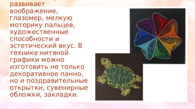 Этот вид творчества развивает воображение, глазомер, мелкую моторику пальцев, художественные способности и эстетический вкус. В технике нитяной графики можно изготовить не только декоративное панно, но и поздравительные открытки, сувенирные обложки, закладки. 