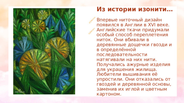 Из истории изонити…   Впервые ниточный дизайн появился в Англии в XVI веке. Английские ткачи придумали особый способ переплетения ниток. Они вбивали в деревянные дощечки гвозди и в определённой последовательности натягивали на них нити. Получались ажурные изделия для украшения жилища. Любители вышивания её упростили. Они отказались от гвоздей и деревянной основы, заменив их иглой и цветным картоном. 