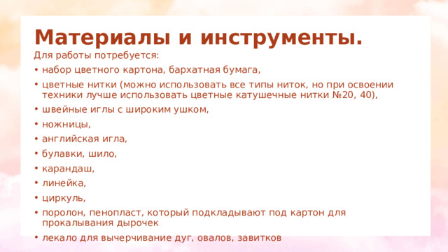 Материалы и инструменты. Для работы потребуется: набор цветного картона, бархатная бумага, цветные нитки (можно использовать все типы ниток, но при освоении техники лучше использовать цветные катушечные нитки №20, 40), швейные иглы с широким ушком, ножницы, английская игла, булавки, шило, карандаш, линейка, циркуль, поролон, пенопласт, который подкладывают под картон для прокалывания дырочек лекало для вычерчивание дуг, овалов, завитков 