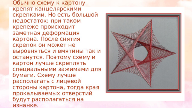 Крепление схемы  Обычно схему к картону крепят канцелярскими скрепками. Но есть большой недостаток: при таком крепеже происходит заметная деформация картона. После снятия скрепок он может не выровняться и вмятины так и останутся. Поэтому схему и картон лучше скреплять специальными зажимами для бумаги. Схему лучше располагать с лицевой стороны картона, тогда края прокалываемых отверстий будут располагаться на изнанке.   
