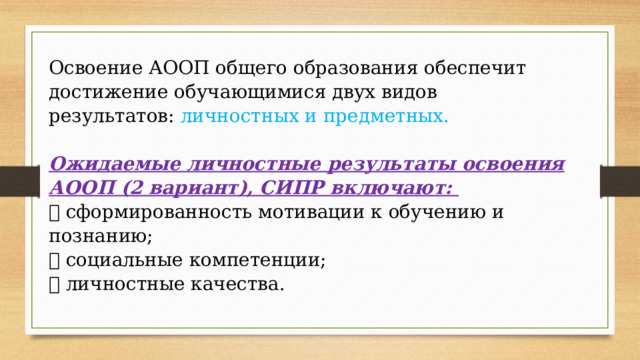 Освоение АООП общего образования обеспечит достижение обучающимися двух видов результатов: личностных и предметных.  Ожидаемые личностные результаты освоения АООП (2 вариант), СИПР включают:  сформированность мотивации к обучению и познанию;  социальные компетенции;  личностные качества. 