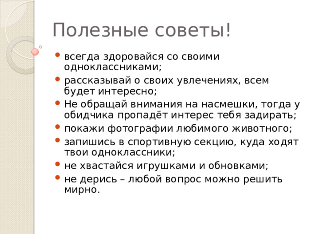 Полезные советы! всегда здоровайся со своими одноклассниками; рассказывай о своих увлечениях, всем будет интересно; Не обращай внимания на насмешки, тогда у обидчика пропадёт интерес тебя задирать; покажи фотографии любимого животного; запишись в спортивную секцию, куда ходят твои одноклассники; не хвастайся игрушками и обновками; не дерись – любой вопрос можно решить мирно. 