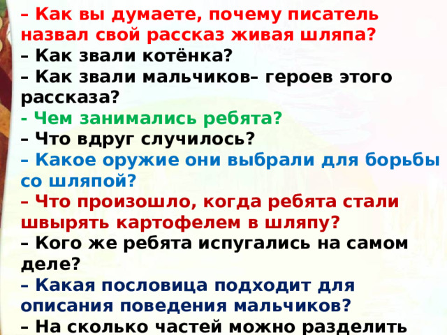 – Как вы думаете, почему писатель назвал свой рассказ живая шляпа? – Как звали котёнка? – Как звали мальчиков– героев этого рассказа? - Чем занимались ребята? – Что вдруг случилось? – Какое оружие они выбрали для борьбы со шляпой? – Что произошло, когда ребята стали швырять картофелем в шляпу? – Кого же ребята испугались на самом деле? – Какая пословица подходит для описания поведения мальчиков? – На сколько частей можно разделить этот рассказ?  