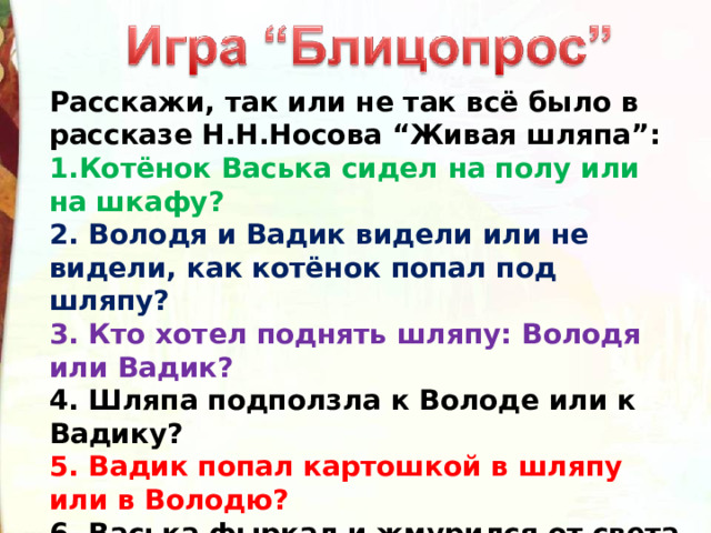 Расскажи, так или не так всё было в рассказе Н.Н.Носова “Живая шляпа”: 1.Котёнок Васька сидел на полу или на шкафу? 2. Володя и Вадик видели или не видели, как котёнок попал под шляпу? 3. Кто хотел поднять шляпу: Володя или Вадик? 4. Шляпа подползла к Володе или к Вадику? 5. Вадик попал картошкой в шляпу или в Володю? 6. Васька фыркал и жмурился от света или дрожал от страха? 